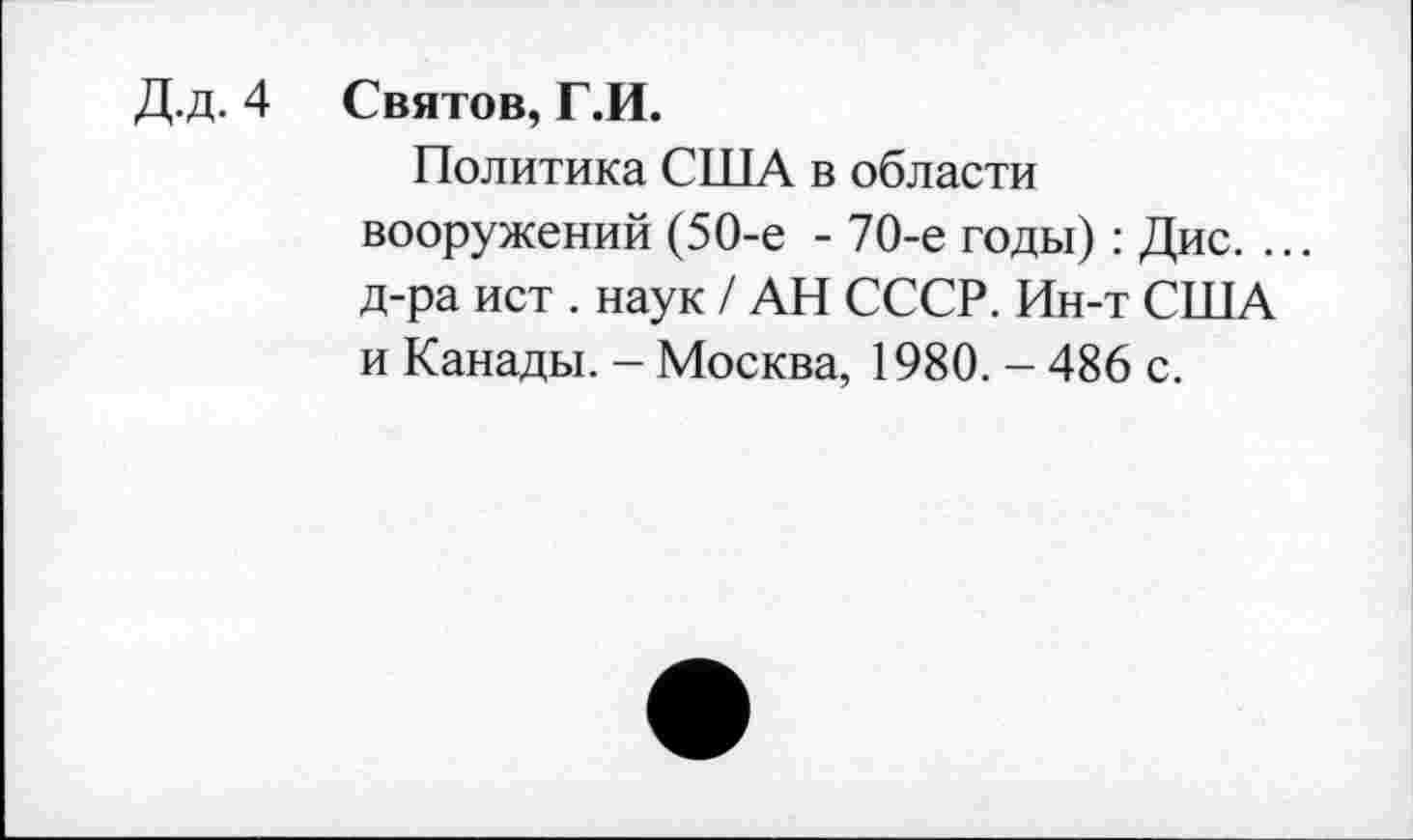 ﻿Д.д. 4 Святов, Г.И.
Политика США в области вооружений (50-е - 70-е годы): Дис. ... д-ра ист . наук / АН СССР. Ин-т США и Канады. - Москва, 1980. - 486 с.